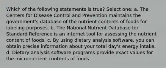 Which of the following statements is true? Select one: a. The Centers for Disease Control and Prevention maintains the government's database of the nutrient contents of foods for labeling purposes. b. The National Nutrient Database for Standard Reference is an internet tool for assessing the nutrient content of foods. c. By using dietary analysis software, you can obtain precise information about your total day's energy intake. d. Dietary analysis software programs provide exact values for the micronutrient contents of foods.