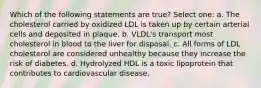 Which of the following statements are true? Select one: a. The cholesterol carried by oxidized LDL is taken up by certain arterial cells and deposited in plaque. b. VLDL's transport most cholesterol in blood to the liver for disposal. c. All forms of LDL cholesterol are considered unhealthy because they increase the risk of diabetes. d. Hydrolyzed HDL is a toxic lipoprotein that contributes to cardiovascular disease.