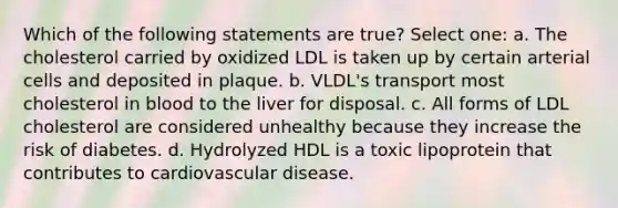 Which of the following statements are true? Select one: a. The cholesterol carried by oxidized LDL is taken up by certain arterial cells and deposited in plaque. b. VLDL's transport most cholesterol in blood to the liver for disposal. c. All forms of LDL cholesterol are considered unhealthy because they increase the risk of diabetes. d. Hydrolyzed HDL is a toxic lipoprotein that contributes to cardiovascular disease.