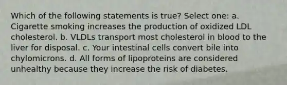 Which of the following statements is true? Select one: a. Cigarette smoking increases the production of oxidized LDL cholesterol. b. VLDLs transport most cholesterol in blood to the liver for disposal. c. Your intestinal cells convert bile into chylomicrons. d. All forms of lipoproteins are considered unhealthy because they increase the risk of diabetes.