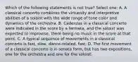 Which of the following statements is not true? Select one: A. A classical concerto combines the virtuosity and interpretive abilities of a soloist with the wide range of tone color and dynamics of the orchestra. B. Cadenzas in a classical concerto were indicated in the score by a fermata, and the soloist was expected to improvise, there being no music in the score at that point. C. A typical sequence of movements in a classical concerto is fast, slow, dance-related, fast. D. The first movement of a classical concerto is in sonata form, but has two expositions, one for the orchestra and one for the soloist.