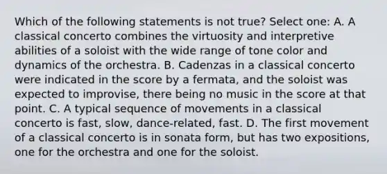 Which of the following statements is not true? Select one: A. A classical concerto combines the virtuosity and interpretive abilities of a soloist with the wide range of tone color and dynamics of the orchestra. B. Cadenzas in a classical concerto were indicated in the score by a fermata, and the soloist was expected to improvise, there being no music in the score at that point. C. A typical sequence of movements in a classical concerto is fast, slow, dance-related, fast. D. The first movement of a classical concerto is in sonata form, but has two expositions, one for the orchestra and one for the soloist.