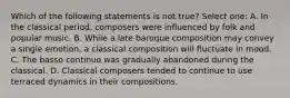 Which of the following statements is not true? Select one: A. In the classical period, composers were influenced by folk and popular music. B. While a late baroque composition may convey a single emotion, a classical composition will fluctuate in mood. C. The basso continuo was gradually abandoned during the classical. D. Classical composers tended to continue to use terraced dynamics in their compositions.