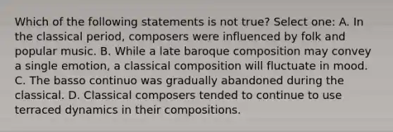 Which of the following statements is not true? Select one: A. In the classical period, composers were influenced by folk and popular music. B. While a late baroque composition may convey a single emotion, a classical composition will fluctuate in mood. C. The basso continuo was gradually abandoned during the classical. D. Classical composers tended to continue to use terraced dynamics in their compositions.