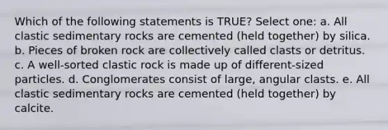 Which of the following statements is TRUE? Select one: a. All clastic sedimentary rocks are cemented (held together) by silica. b. Pieces of broken rock are collectively called clasts or detritus. c. A well-sorted clastic rock is made up of different-sized particles. d. Conglomerates consist of large, angular clasts. e. All clastic sedimentary rocks are cemented (held together) by calcite.