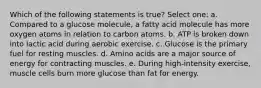 Which of the following statements is true? Select one: a. Compared to a glucose molecule, a fatty acid molecule has more oxygen atoms in relation to carbon atoms. b. ATP is broken down into lactic acid during aerobic exercise. c. Glucose is the primary fuel for resting muscles. d. Amino acids are a major source of energy for contracting muscles. e. During high-intensity exercise, muscle cells burn more glucose than fat for energy.