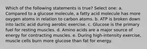 Which of the following statements is true? Select one: a. Compared to a glucose molecule, a fatty acid molecule has more oxygen atoms in relation to carbon atoms. b. ATP is broken down into lactic acid during aerobic exercise. c. Glucose is the primary fuel for resting muscles. d. Amino acids are a major source of energy for contracting muscles. e. During high-intensity exercise, muscle cells burn more glucose than fat for energy.