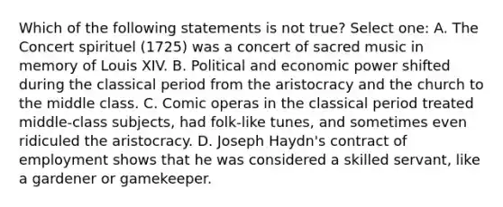 Which of the following statements is not true? Select one: A. The Concert spirituel (1725) was a concert of sacred music in memory of Louis XIV. B. Political and economic power shifted during the classical period from the aristocracy and the church to the middle class. C. Comic operas in the classical period treated middle-class subjects, had folk-like tunes, and sometimes even ridiculed the aristocracy. D. Joseph Haydn's contract of employment shows that he was considered a skilled servant, like a gardener or gamekeeper.