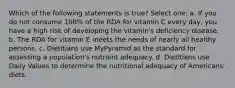 Which of the following statements is true? Select one: a. If you do not consume 100% of the RDA for vitamin C every day, you have a high risk of developing the vitamin's deficiency disease. b. The RDA for vitamin E meets the needs of nearly all healthy persons. c. Dietitians use MyPyramid as the standard for assessing a population's nutrient adequacy. d. Dietitians use Daily Values to determine the nutritional adequacy of Americans' diets.