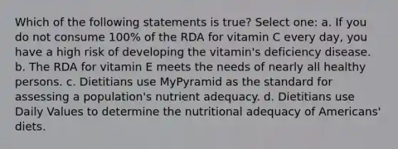 Which of the following statements is true? Select one: a. If you do not consume 100% of the RDA for vitamin C every day, you have a high risk of developing the vitamin's deficiency disease. b. The RDA for vitamin E meets the needs of nearly all healthy persons. c. Dietitians use MyPyramid as the standard for assessing a population's nutrient adequacy. d. Dietitians use Daily Values to determine the nutritional adequacy of Americans' diets.