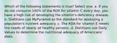 Which of the following statements is true? Select one: a. If you do not consume 100% of the RDA for vitamin C every day, you have a high risk of developing the vitamin's deficiency disease. b. Dietitians use MyPyramid as the standard for assessing a population's nutrient adequacy. c. The RDA for vitamin E meets the needs of nearly all healthy persons. d. Dietitians use Daily Values to determine the nutritional adequacy of Americans' diets.