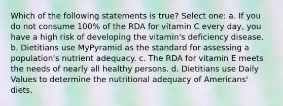 Which of the following statements is true? Select one: a. If you do not consume 100% of the RDA for vitamin C every day, you have a high risk of developing the vitamin's deficiency disease. b. Dietitians use MyPyramid as the standard for assessing a population's nutrient adequacy. c. The RDA for vitamin E meets the needs of nearly all healthy persons. d. Dietitians use Daily Values to determine the nutritional adequacy of Americans' diets.