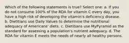 Which of the following statements is true? Select one: a. If you do not consume 100% of the RDA for vitamin C every day, you have a high risk of developing the vitamin's deficiency disease. b. Dietitians use Daily Values to determine the nutritional adequacy of Americans' diets. c. Dietitians use MyPyramid as the standard for assessing a population's nutrient adequacy. d. The RDA for vitamin E meets the needs of nearly all healthy persons.