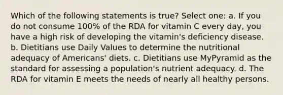 Which of the following statements is true? Select one: a. If you do not consume 100% of the RDA for vitamin C every day, you have a high risk of developing the vitamin's deficiency disease. b. Dietitians use Daily Values to determine the nutritional adequacy of Americans' diets. c. Dietitians use MyPyramid as the standard for assessing a population's nutrient adequacy. d. The RDA for vitamin E meets the needs of nearly all healthy persons.