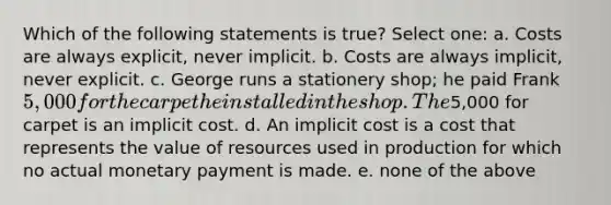 Which of the following statements is true? Select one: a. Costs are always explicit, never implicit. b. Costs are always implicit, never explicit. c. George runs a stationery shop; he paid Frank 5,000 for the carpet he installed in the shop. The5,000 for carpet is an implicit cost. d. An implicit cost is a cost that represents the value of resources used in production for which no actual monetary payment is made. e. none of the above