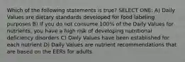 Which of the following statements is true? SELECT ONE: A) Daily Values are dietary standards developed for food labeling purposes B) If you do not consume 100% of the Daily Values for nutrients, you have a high risk of developing nutritional deficiency disorders C) Daily Values have been established for each nutrient D) Daily Values are nutrient recommendations that are based on the EERs for adults