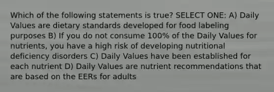 Which of the following statements is true? SELECT ONE: A) Daily Values are dietary standards developed for food labeling purposes B) If you do not consume 100% of the Daily Values for nutrients, you have a high risk of developing nutritional deficiency disorders C) Daily Values have been established for each nutrient D) Daily Values are nutrient recommendations that are based on the EERs for adults