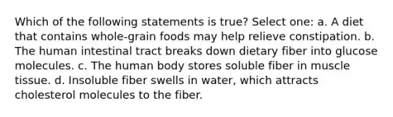 Which of the following statements is true? Select one: a. A diet that contains whole-grain foods may help relieve constipation. b. The human intestinal tract breaks down dietary fiber into glucose molecules. c. The human body stores soluble fiber in muscle tissue. d. Insoluble fiber swells in water, which attracts cholesterol molecules to the fiber.