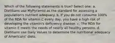 Which of the following statements is true? Select one: a. Dietitians use MyPyramid as the standard for assessing a population's nutrient adequacy. b. If you do not consume 100% of the RDA for vitamin C every day, you have a high risk of developing the vitamin's deficiency disease. c. The RDA for vitamin E meets the needs of nearly all healthy persons. d. Dietitians use Daily Values to determine the nutritional adequacy of Americans' diets.