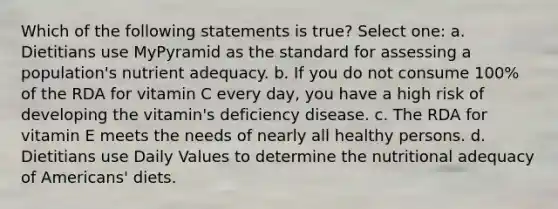 Which of the following statements is true? Select one: a. Dietitians use MyPyramid as the standard for assessing a population's nutrient adequacy. b. If you do not consume 100% of the RDA for vitamin C every day, you have a high risk of developing the vitamin's deficiency disease. c. The RDA for vitamin E meets the needs of nearly all healthy persons. d. Dietitians use Daily Values to determine the nutritional adequacy of Americans' diets.