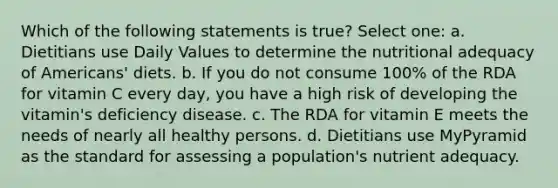 Which of the following statements is true? Select one: a. Dietitians use Daily Values to determine the nutritional adequacy of Americans' diets. b. If you do not consume 100% of the RDA for vitamin C every day, you have a high risk of developing the vitamin's deficiency disease. c. The RDA for vitamin E meets the needs of nearly all healthy persons. d. Dietitians use MyPyramid as the standard for assessing a population's nutrient adequacy.