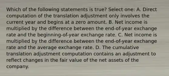 Which of the following statements is true? Select one: A. Direct computation of the translation adjustment only involves the current year and begins at a zero amount. B. Net income is multiplied by the difference between the end-of-year exchange rate and the beginning-of-year exchange rate. C. Net income is multiplied by the difference between the end-of-year exchange rate and the average exchange rate. D. The cumulative translation adjustment computation contains an adjustment to reflect changes in the fair value of the net assets of the company.