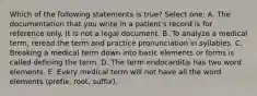 Which of the following statements is true? Select one: A. The documentation that you write in a patient's record is for reference only. It is not a legal document. B. To analyze a medical term, reread the term and practice pronunciation in syllables. C. Breaking a medical term down into basic elements or forms is called defining the term. D. The term endocarditis has two word elements. E. Every medical term will not have all the word elements (prefix, root, suffix).