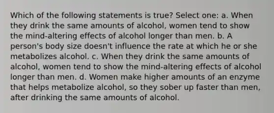 Which of the following statements is true? Select one: a. When they drink the same amounts of alcohol, women tend to show the mind-altering effects of alcohol longer than men. b. A person's body size doesn't influence the rate at which he or she metabolizes alcohol. c. When they drink the same amounts of alcohol, women tend to show the mind-altering effects of alcohol longer than men. d. Women make higher amounts of an enzyme that helps metabolize alcohol, so they sober up faster than men, after drinking the same amounts of alcohol.