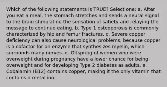 Which of the following statements is TRUE? Select one: a. After you eat a meal, the stomach stretches and sends a neural signal to the brain stimulating the sensation of satiety and relaying the message to continue eating. b. Type 1 osteoporosis is commonly characterized by hip and femur fractures. c. Severe copper deficiency can also cause neurological problems, because copper is a cofactor for an enzyme that synthesizes myelin, which surrounds many nerves. d. Offspring of women who were overweight during pregnancy have a lower chance for being overweight and for developing Type 2 diabetes as adults. e. Cobalamin (B12) contains copper, making it the only vitamin that contains a metal ion.