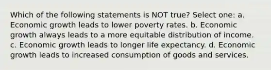 Which of the following statements is NOT true? Select one: a. Economic growth leads to lower poverty rates. b. Economic growth always leads to a more equitable distribution of income. c. Economic growth leads to longer life expectancy. d. Economic growth leads to increased consumption of goods and services.