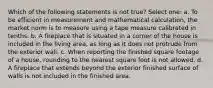 Which of the following statements is not true? Select one: a. To be efficient in measurement and mathematical calculation, the market norm is to measure using a tape measure calibrated in tenths. b. A fireplace that is situated in a corner of the house is included in the living area, as long as it does not protrude from the exterior wall. c. When reporting the finished square footage of a house, rounding to the nearest square foot is not allowed. d. A fireplace that extends beyond the exterior finished surface of walls is not included in the finished area.