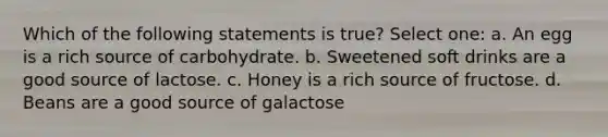 Which of the following statements is true? Select one: a. An egg is a rich source of carbohydrate. b. Sweetened soft drinks are a good source of lactose. c. Honey is a rich source of fructose. d. Beans are a good source of galactose