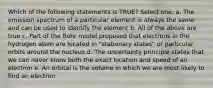 Which of the following statements is TRUE? Select one: a. The emission spectrum of a particular element is always the same and can be used to identify the element b. All of the above are true c. Part of the Bohr model proposed that electrons in the hydrogen atom are located in "stationary states" or particular orbits around the nucleus d. The uncertainty principle states that we can never know both the exact location and speed of an electron e. An orbital is the volume in which we are most likely to find an electron