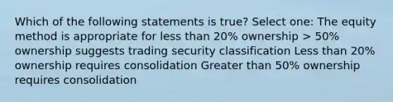 Which of the following statements is true? Select one: The equity method is appropriate for less than 20% ownership > 50% ownership suggests trading security classification Less than 20% ownership requires consolidation Greater than 50% ownership requires consolidation