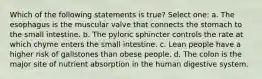 Which of the following statements is true? Select one: a. The esophagus is the muscular valve that connects the stomach to the small intestine. b. The pyloric sphincter controls the rate at which chyme enters the small intestine. c. Lean people have a higher risk of gallstones than obese people. d. The colon is the major site of nutrient absorption in the human digestive system.