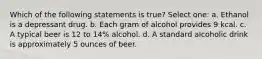 Which of the following statements is true? Select one: a. Ethanol is a depressant drug. b. Each gram of alcohol provides 9 kcal. c. A typical beer is 12 to 14% alcohol. d. A standard alcoholic drink is approximately 5 ounces of beer.