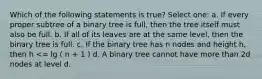 Which of the following statements is true? Select one: a. If every proper subtree of a binary tree is full, then the tree itself must also be full. b. If all of its leaves are at the same level, then the binary tree is full. c. If the binary tree has n nodes and height h, then h <= lg ( n + 1 ) d. A binary tree cannot have more than 2d nodes at level d.