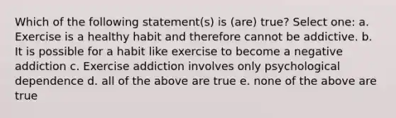 Which of the following statement(s) is (are) true? Select one: a. Exercise is a healthy habit and therefore cannot be addictive. b. It is possible for a habit like exercise to become a negative addiction c. Exercise addiction involves only psychological dependence d. all of the above are true e. none of the above are true