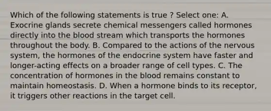 Which of the following statements is true ? Select one: A. Exocrine glands secrete chemical messengers called hormones directly into <a href='https://www.questionai.com/knowledge/k7oXMfj7lk-the-blood' class='anchor-knowledge'>the blood</a> stream which transports the hormones throughout the body. B. Compared to the actions of the <a href='https://www.questionai.com/knowledge/kThdVqrsqy-nervous-system' class='anchor-knowledge'>nervous system</a>, the hormones of the <a href='https://www.questionai.com/knowledge/k97r8ZsIZg-endocrine-system' class='anchor-knowledge'>endocrine system</a> have faster and longer-acting effects on a broader range of cell types. C. The concentration of hormones in the blood remains constant to maintain homeostasis. D. When a hormone binds to its receptor, it triggers other reactions in the target cell.