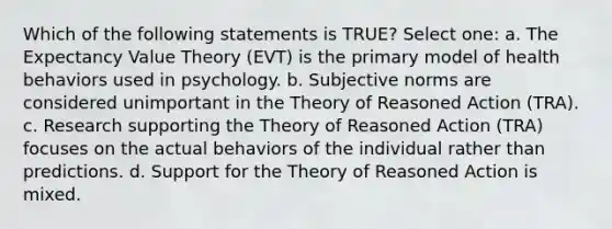 Which of the following statements is TRUE? Select one: a. The Expectancy Value Theory (EVT) is the primary model of health behaviors used in psychology. b. Subjective norms are considered unimportant in the Theory of Reasoned Action (TRA). c. Research supporting the Theory of Reasoned Action (TRA) focuses on the actual behaviors of the individual rather than predictions. d. Support for the Theory of Reasoned Action is mixed.