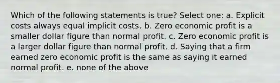 Which of the following statements is true? Select one: a. Explicit costs always equal implicit costs. b. Zero economic profit is a smaller dollar figure than normal profit. c. Zero economic profit is a larger dollar figure than normal profit. d. Saying that a firm earned zero economic profit is the same as saying it earned normal profit. e. none of the above