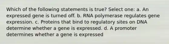 Which of the following statements is true? Select one: a. An expressed gene is turned off. b. RNA polymerase regulates gene expression. c. Proteins that bind to regulatory sites on DNA determine whether a gene is expressed. d. A promoter determines whether a gene is expressed