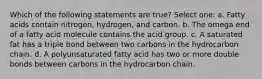 Which of the following statements are true? Select one: a. Fatty acids contain nitrogen, hydrogen, and carbon. b. The omega end of a fatty acid molecule contains the acid group. c. A saturated fat has a triple bond between two carbons in the hydrocarbon chain. d. A polyunsaturated fatty acid has two or more double bonds between carbons in the hydrocarbon chain.