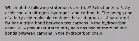 Which of the following statements are true? Select one: a. Fatty acids contain nitrogen, hydrogen, and carbon. b. The omega end of a fatty acid molecule contains the acid group. c. A saturated fat has a triple bond between two carbons in the hydrocarbon chain. d. A polyunsaturated fatty acid has two or more double bonds between carbons in the hydrocarbon chain.