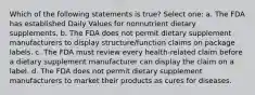 Which of the following statements is true? Select one: a. The FDA has established Daily Values for nonnutrient dietary supplements. b. The FDA does not permit dietary supplement manufacturers to display structure/function claims on package labels. c. The FDA must review every health-related claim before a dietary supplement manufacturer can display the claim on a label. d. The FDA does not permit dietary supplement manufacturers to market their products as cures for diseases.