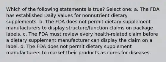 Which of the following statements is true? Select one: a. The FDA has established Daily Values for nonnutrient dietary supplements. b. The FDA does not permit dietary supplement manufacturers to display structure/function claims on package labels. c. The FDA must review every health-related claim before a dietary supplement manufacturer can display the claim on a label. d. The FDA does not permit dietary supplement manufacturers to market their products as cures for diseases.