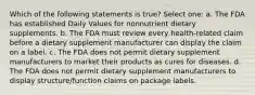 Which of the following statements is true? Select one: a. The FDA has established Daily Values for nonnutrient dietary supplements. b. The FDA must review every health-related claim before a dietary supplement manufacturer can display the claim on a label. c. The FDA does not permit dietary supplement manufacturers to market their products as cures for diseases. d. The FDA does not permit dietary supplement manufacturers to display structure/function claims on package labels.