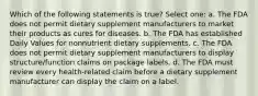 Which of the following statements is true? Select one: a. The FDA does not permit dietary supplement manufacturers to market their products as cures for diseases. b. The FDA has established Daily Values for nonnutrient dietary supplements. c. The FDA does not permit dietary supplement manufacturers to display structure/function claims on package labels. d. The FDA must review every health-related claim before a dietary supplement manufacturer can display the claim on a label.