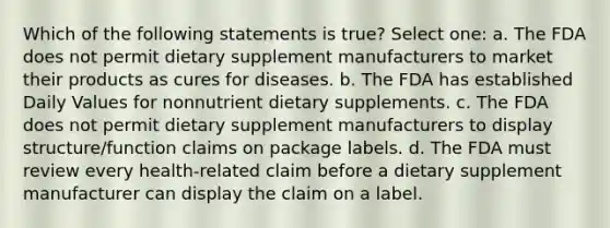 Which of the following statements is true? Select one: a. The FDA does not permit dietary supplement manufacturers to market their products as cures for diseases. b. The FDA has established Daily Values for nonnutrient dietary supplements. c. The FDA does not permit dietary supplement manufacturers to display structure/function claims on package labels. d. The FDA must review every health-related claim before a dietary supplement manufacturer can display the claim on a label.