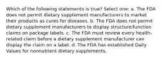 Which of the following statements is true? Select one: a. The FDA does not permit dietary supplement manufacturers to market their products as cures for diseases. b. The FDA does not permit dietary supplement manufacturers to display structure/function claims on package labels. c. The FDA must review every health-related claim before a dietary supplement manufacturer can display the claim on a label. d. The FDA has established Daily Values for nonnutrient dietary supplements.